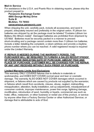Page 30VQT2R80 (ENG)30
Mail-In Service
For assistance in the U.S.A. and Puerto Rico in obtaining repairs, please ship the 
product prepaid to:
Panasonic Exchange Center
4900 George McVay Drive
Suite B
McAllen, TX 78503
panacare
@us.panasonic.com
When shipping the unit, carefully pack, include all accessories, and send it 
prepaid, adequately insured and preferably in the original carton. If Lithium Ion 
batteries are shipped by air the package must be labeled “Contains Lithium Ion 
Battery (No lithium metal)”....