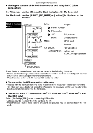 Page 103- 103 -
Connecting to other equipment
∫Viewing the contents of the built-in memory or card using the PC (folder 
composition)
A new folder is created when pictures are taken in the following situations.
•
When a card containing a folder with the same folder number has been inserted (Such as when 
pictures were taken using another maker of camera)
•When there is a picture with file number 999 inside the folder
∫ Disconnecting the USB connection cable safely
•Proceed with the hardware removal using “Safely...