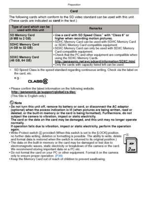 Page 16Preparation
- 16 -
The following cards which conform to the SD video standard can be used with this unit.
(These cards are indicated as card in the text.)
¢SD Speed Class is the speed standard regarding continuous writing. Check via the label on 
the card, etc.
•Please confirm the latest information on the following website.http://panasonic.jp/support/global/cs/dsc/(This Site is English only.)
Note
•Do not turn this unit off, remove its battery or card, or disconnect the AC adaptor 
(optional) when the...