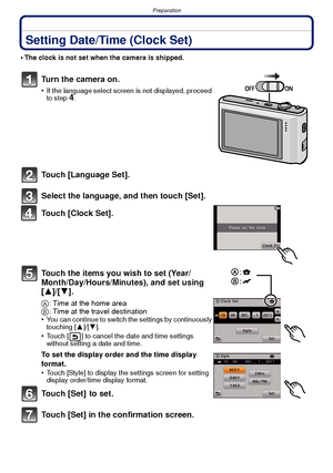 Page 18Preparation
- 18 -
Setting Date/Time (Clock Set)
•The clock is not set when the camera is shipped.
Turn the camera on.
•If the language select screen is not displayed, proceed 
to step4.
Touch [Language Set].
Select the language, and then touch [Set].
Touch [Clock Set].
Touch the items you wish to set (Year/
Month/Day/Hours/Minutes), and set using 
[3]/[4].
A: Time at the home area
B : Time at the travel destination
•
You can continue to switch the settings by continuously 
touching [ 3]/[4].
•Touch [ ]...
