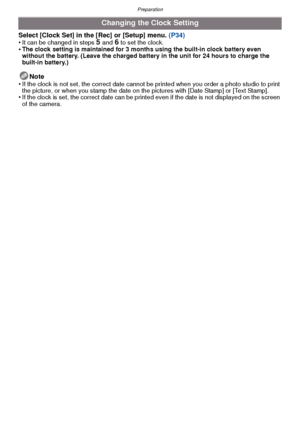 Page 19- 19 -
Preparation
Select [Clock Set] in the [Rec] or [Setup] menu. (P34)
•It can be changed in steps 5 and 6 to set the clock.•The clock setting is maintained for 3 months using the built-in clock battery even 
without the battery. (Leave the charged battery in the unit for 24 hours to charge the 
built-in battery.)
Note
•If the clock is not set, the correct date cannot be printed when you order a photo studio to print 
the picture, or when you stamp the date on t he pictures with [Date Stamp] or [Text...