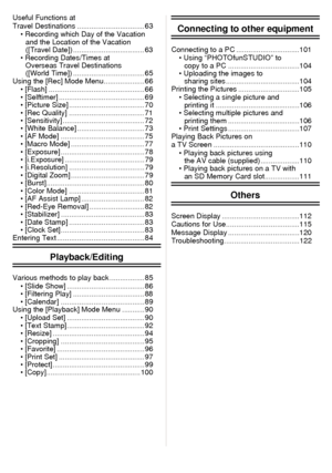 Page 3- 3 -
Useful Functions at 
Travel Destinations ................................. 63• Recording which Day of the Vacation and the Location of the Vacation 
([Travel Date]) ................................... 63
• Recording Dates/Times at  Overseas Travel Destinations 
([World Time]) ................................... 65
Using the [Rec] Mode Menu.................... 66
• [Flash] ............................................... 66
• [Selftimer] .......................................... 69
• [Picture Size]...