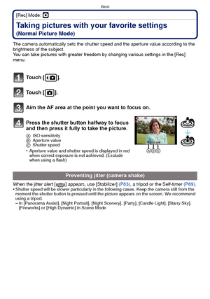 Page 24Basic
- 24 -
[Rec] Mode: ·
Taking pictures with your favorite settings 
(Normal Picture Mode)
The camera automatically sets the shutter speed and the aperture value according to the 
brightness of the subject.
You can take pictures with greater freedom by changing various settings in the [Rec] 
menu.
When the jitter alert [ ] appears, use [Stabilizer]  (P83), a tripod or the Self-timer (P69) .
•
Shutter speed will be slower particularly in the following cases. Keep the camera still from the 
moment the...