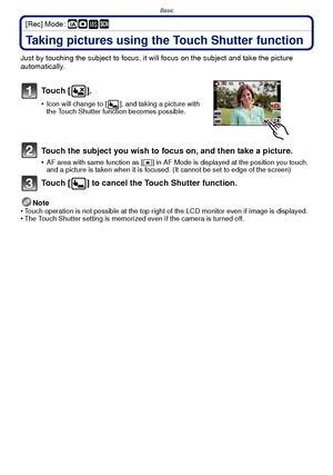 Page 27- 27 -
Basic
[Rec] Mode: ñ· ¿
Taking pictures using the Touch Shutter function
Just by touching the subject to focus, it will focus on the subject and take the picture 
automatically.
To u c h  [ ] .
•Icon will change to [ ], and taking a picture with 
the Touch Shutter function becomes possible.
Touch the subject you wish to focus on, and then take a picture.
•AF area with same function as [Ø] in AF Mode is displayed at the position you touch, 
and a picture is taken when it is focused. (It cannot be...