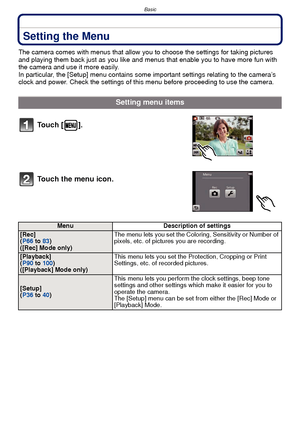 Page 34Basic
- 34 -
Setting the Menu
The camera comes with menus that allow you to choose the settings for taking pictures 
and playing them back just as you like and menus that enable you to have more fun with 
the camera and use it more easily.
In particular, the [Setup] menu contains some important settings relating to the camera’s 
clock and power. Check the settings of this menu before proceeding to use the camera.
Setting menu items
To u c h  [ ] .
Touch the menu icon.
Menu Description of settings
[Rec]...