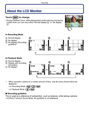 Page 41- 41 -
Recording
RecordingAbout the LCD Monitor
Touch [ ] to change.
•During Playback Zoom, while playing back motion pictures and during 
a slide show, you can only select “Normal display D” or “No display 
F”.
In Recording Mode
In Playback Mode
¢ When operation ceases for a certain amount of time, only the icons shown below are 
displayed.
–In Recording Mode: [ ]/[ ]/[ ]
–In Playback Mode: [ ]/[ ]
∫Recording guideline
This is used as a reference of composition,  such as balance, while taking a...