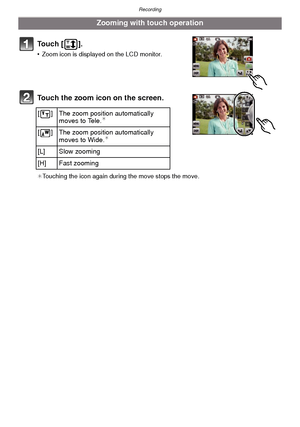 Page 47- 47 -
Recording
To u c h  [ ] .
•Zoom icon is displayed on the LCD monitor.
Touch the zoom icon on the screen.
¢Touching the icon again during the move stops the move.
Zooming with touch operation
[ ] The zoom positio n automatically 
moves to Tele.¢
[ ] The zoom positio n automatically 
moves to Wide.¢
[L] Slow zooming
[H] Fast zooming
Downloaded From camera-usermanual.com Panasonic Manuals 