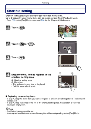 Page 48Recording
- 48 -
Shortcut setting
Shortcut setting allows you to quickly call up certain menu items.
Up to 2 frequently-used menu items can be registered per [Rec]/[Playback] Mode.
•
Read  P66 for the [Rec] Mode menu, and  P90 for the [Playback] Mode menu.
∫Replacing or removing items
•In Step 4, drag the menu item you want to register to an item already registered. The items will 
be replaced.
•In Step 4, drag registered items out of the shortcut setting area. Registration is canceled 
leaving an empty...