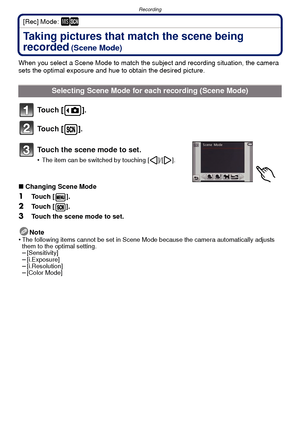 Page 49- 49 -
Recording
[Rec] Mode: ¿
Taking pictures that match the scene being 
recorded
 (Scene Mode)
When you select a Scene Mode to match the subject and recording situation, the camera 
sets the optimal exposure and hue to obtain the desired picture.
To u c h  [ ] .
To u c h  [ ] .
Touch the scene mode to set.
•The item can be switched by touching [ ]/[ ].
∫Changing Scene Mode
1Touch [ ].
2Touch [ ].
3Touch the scene mode to set.
Note
•
The following items cannot be set in Scene Mode because the camera...