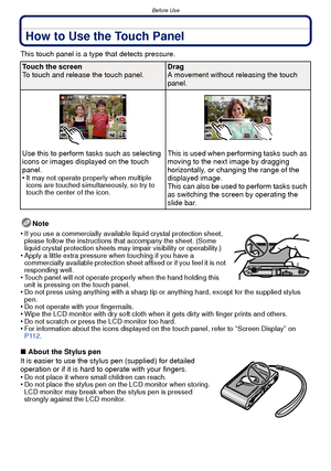 Page 8Before Use
- 8 -
How to Use the Touch Panel
This touch panel is a type that detects pressure.Note
•
If you use a commercially available liquid crystal protection sheet, 
please follow the instructions that accompany the sheet. (Some 
liquid crystal protection sheets may impair visibility or operability.)
•Apply a little extra pressure when touching if you have a 
commercially available protection sheet affixed or if you feel it is not 
responding well.
•Touch panel will not operate properly when the hand...