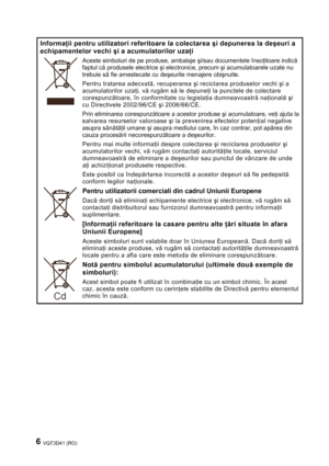 Page 66 VQT3D41 (RO) 
 
Informaţii pentru utilizatori referitoare la colectarea şi depunerea la deşeuri a 
echipamentelor vechi şi a acumulatorilor uzaţi 
Aceste simboluri de pe produse, ambalaje şi/sau documentele însoţitoare indică 
faptul că produsele electrice şi electronice, precum şi acumulatoarele uzate nu 
trebuie să fie amestecate cu deşeurile menajere obişnuite. 
Pentru tratarea adecvată, recuperarea şi reciclarea produselor vechi şi a 
acumulatorilor uzaţi, vă rugăm să le depuneţi la punctele de...