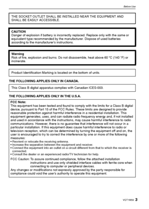 Page 33VQT1M59
Before Use
THE FOLLOWING APPLIES ONLY IN CANADA.
THE FOLLOWING APPLIES ONLY IN THE U.S.A.THE SOCKET OUTLET SHALL BE INSTALLED NEAR THE EQUIPMENT AND 
SHALL BE EASILY ACCESSIBLE.
CAUTION
Danger of explosion if battery is incorrectly replaced. Replace only with the same or 
equivalent type recommended by the manufacturer. Dispose of used batteries 
according to the manufacturer’s instructions.
Warning
Risk of fire, explosion and burns. Do not disassemble, heat above 60xC (140oF) or 
incinerate....