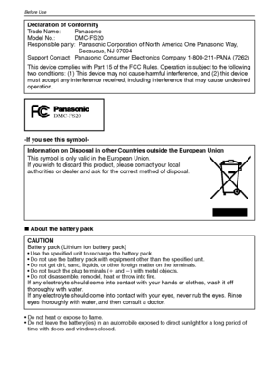 Page 4VQT1M594
Before Use
-If you see this symbol-
∫About the battery pack
 Do not heat or expose to flame.
 Do not leave the battery(ies) in an automobile exposed to direct sunlight for a long period of 
time with doors and windows closed.
Declaration of Conformity
Trade Name: Panasonic
Model No.: DMC-FS20
Responsible party: Panasonic Corporation of North America One Panasonic Way, 
Secaucus, NJ 07094
Support Contact: Panasonic Consumer Electronics Company 1-800-211-PANA (7262)
This device complies with Part...