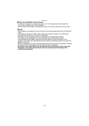 Page 11- 11 -
Preparation
∫When the [CHARGE] indicator flashes• The battery temperature is excessively high or low. The charging time will be longer than 
normal. Also, charging may not be completed.
• The terminals of the charger or the battery are dirty. In this case, wipe them with a dry cloth.
Note• After charging is completed, be sure to disconnect the power supply device from the electrical 
outlet.
• The battery becomes warm after using it and during and after charging. The camera also 
becomes warm...