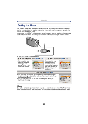 Page 20Preparation
- 20 -
Setting the Menu
The camera comes with menus that allow you to set the settings for taking pictures and 
playing them back just as you like and menus that enable you to have more fun with the 
camera and use it more easily.
In particular, the [SETUP] menu contains some important settings relating to the camera’s 
clock and power. Check the settings of this menu before proceeding to use the camera.
A[REC]/[PLAYBACK] selector switch
Note
Due to the camera’s specifications, it may not be...