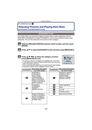 Page 97- 97 -
Advanced (Playback)
[PLAYBACK] mode: ¸
Selecting Pictures and Playing them Back 
([CATEGORY PLAY]/[FAVORITE PLAY])
This mode allows you to search images by scene mode or other categories (such as 
[PORTRAIT], [SCENERY] or [NIGHT SCENERY]) and sort the pictures into each of the 
categories. You can then play back the pictures in each category.
Slide the [REC]/[PLAYBACK] selector switch to [(], and then press 
[MODE].
Press 3/4 to select [CATEGORY PLAY], and then press [MENU/SET].
Press 3/4/2/1 to...