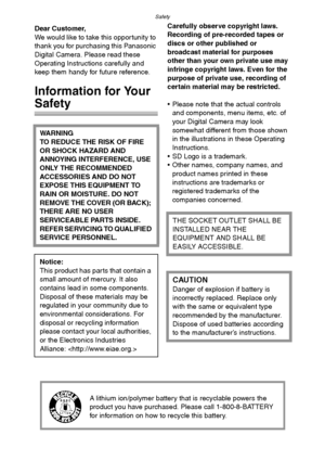 Page 2Safety
2
SafetyDear Customer,
We would like to take this opportunity to 
thank you for purchasing this Panasonic 
Digital Camera. Please read these 
Operating Instructions carefully and 
keep them handy for future reference.
Information for Your 
Safety
Carefully observe copyright laws.
Recording of pre-recorded tapes or 
discs or other published or 
broadcast material for purposes 
other than your own private use may 
infringe copyright laws. Even for the 
purpose of private use, recording of 
certain...