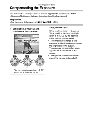 Page 41Recording pictures (basic)
41
Compensating the Exposure
Use this function when you cannot achieve appropriate exposure due to the 
difference of brightness between the subject and the background.
Preparation
 Set the mode dial except for [ ]/[ ]/[ ]. (P29)
1Select [ EXPOSURE] and 
compensate the exposure.
 You can compensate from j2EV 
to i2 EV in steps of 1/3 EV.¬Suggestions/Tips ¬
 EV is an abbreviation of Exposure 
Value, and it is the amount of light 
given to the CCD by the aperture 
value and...