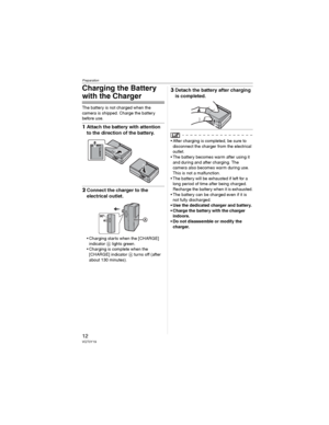 Page 12Preparation
12VQT0Y19
Charging the Battery 
with the Charger
The battery is not charged when the 
camera is shipped. Charge the battery 
before use.
1Attach the battery with attention 
to the direction of the battery.
2Connect the charger to the 
electrical outlet.
• Charging starts when the [CHARGE] 
indicator  lights green.
• Charging is complete when the 
[CHARGE] indicator  turns off (after 
about 130 minutes).
3Detach the battery after charging 
is completed.
• After charging is completed, be sure...