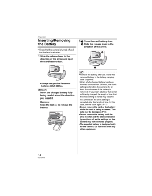 Page 14Preparation
14VQT0Y19
Inserting /Removing 
the Battery
• Check that the camera is turned off and 
that the lens is retracted.
1Slide the release lever in the 
direction of the arrow and open 
the card/battery door.
• Always use genuine Panasonic 
batteries (CGA-S005A).
2Insert:
Insert the charged battery fully 
being careful about the direction 
you insert it.
Remove:
Slide the lock  to remove the 
battery.
3Close the card/battery door.
Slide the release lever in the 
direction of the arrow.
• Remove...