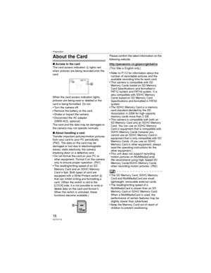Page 16Preparation
16VQT0Y19
About the Card
wAccess to the card
The card access indication  lights red 
when pictures are being recorded onto the 
card.
When the card access indication lights, 
pictures are being read or deleted or the 
card is being formatted. Do not:
• Turn the camera off.
• Remove the battery or the card.
• Shake or impact the camera.
• Disconnect the AC adaptor 
(DMW-AC5; optional).
The card and the data may be damaged or 
the camera may not operate normally.
wAbout handling a card...
