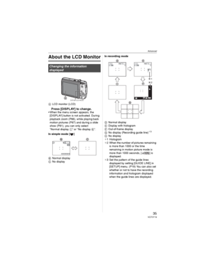 Page 35Advanced
35VQT0Y19
Advanced
About the LCD Monitor
LCD monitor (LCD)
Press [DISPLAY] to change.• When the menu screen appears, the 
[DISPLAY] button is not activated. During 
playback zoom (P66), while playing back 
motion pictures (P67) and during a slide 
show (P81), you can only select 
“Normal display ” or “No display ”.
In simple mode [ ]
Normal display
No displayIn recording mode
Normal display
Display with histogram
	Out-of-frame display

No display (Recording guide line)
_3
No display
_1...