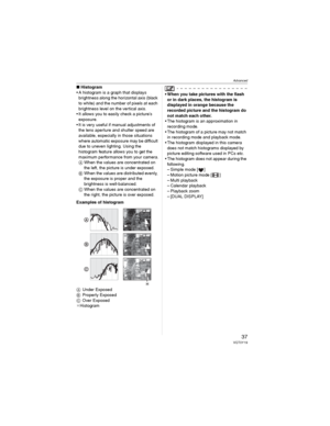 Page 37Advanced
37VQT0Y19
wHistogram
• A histogram is a graph that displays 
brightness along the horizontal axis (black 
to white) and the number of pixels at each 
brightness level on the vertical axis.
• It allows you to easily check a picture’s 
exposure.
• It is very useful if manual adjustments of 
the lens aperture and shutter speed are 
available, especially in those situations 
where automatic exposure may be difficult 
due to uneven lighting. Using the 
histogram feature allows you to get the 
maximum...