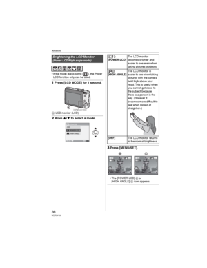 Page 38Advanced
38VQT0Y19
• If the mode dial is set to [ ], the Power 
LCD function only can be used.
1Press [LCD MODE] for 1 second.
LCD monitor (LCD)
2Move / to select a mode.
3Press [MENU/SET].
• The [POWER LCD] or
[HIGH ANGLE]  icon appears.
Brightening the LCD Monitor
(Power LCD/High angle mode)
DISPLAY/LCD MODE
LCD MODE
SET
SELECTMENU
LCDOFFPOWER LCDHIGH ANGLE 
[]:
[POWER LCD]The LCD monitor 
becomes brighter and 
easier to see even when 
taking pictures outdoors.
[]:
[HIGH ANGLE]
The LCD monitor is...