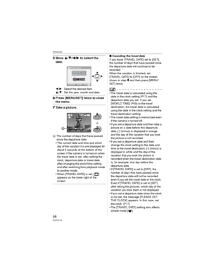 Page 58Advanced
58VQT0Y19
5Move /// to select the 
date.
/: Select the desired item.
/: Set the year, month and date.
6Press [MENU/SET] twice to close 
the menu.
7Take a picture.
: The number of days that have passed 
since the departure date 
• The current date and time and which 
day of the vacation it is are displayed for 
about 5 seconds at the bottom of the 
screen if the camera is turned on when 
the travel date is set, after setting the 
clock, departure date or travel date, 
after changing the...