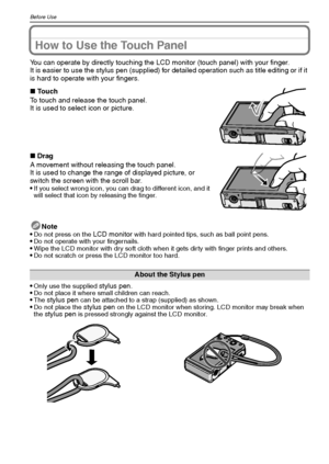 Page 12VQT1Q3612
Before Use
How to Use the Touch Panel
You can operate by directly touching the LCD monitor (touch panel) with your finger.
It is easier to use the stylus pen (supplied) for detailed operation such as title editing or if it 
is hard to operate with your fingers.
Note

Do not press on the LCD monitor with hard pointed tips, such as ball point pens.Do not operate with your fingernails.Wipe the LCD monitor with dry soft cloth when it gets dirty with finger prints and others.Do not scratch or press...