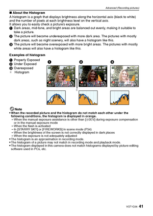 Page 4141VQT1Q36
Advanced (Recording pictures)
∫About the Histogram
A histogram is a graph that displays brightness along the horizontal axis (black to white) 
and the number of pixels at each brightness level on the vertical axis.
It allows you to easily check a picture’s exposure.
1Dark areas, mid-tone, and bright areas are balanced out evenly, making it suitable to 
take a picture.
2The picture will become underexposed with more dark area. The pictures with mostly 
dark areas, such as night scenery, will...
