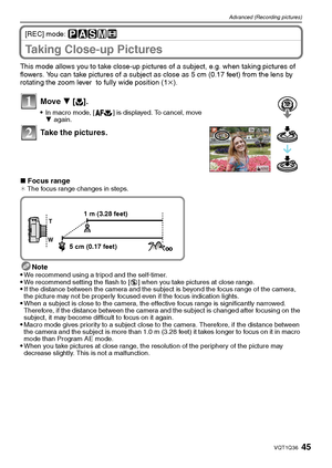Page 4545VQT1Q36
Advanced (Recording pictures)
[REC] mode: ³±´²n
Taking Close-up Pictures 
This mode allows you to take close-up pictures of a subject, e.g. when taking pictures of 
flowers. You can take pictures of a subject as close as 5 cm (0.17 feet) from the lens by 
rotating the zoom lever  to fully wide position (1k).
Move 4 [#].
In macro mode, [ ] is displayed. To cancel, move 
4 again.
Take the pictures.
∫Focus range¢ The focus range changes in steps.
Note
We recommend using a tripod and the...