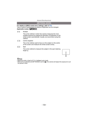 Page 104Advanced (Recording pictures)
- 104 -
For details on [REC] mode menu settings, refer to P23.
Type of optical measurement to measure brightness can be changed.
Applicable modes: 
³±´²
Note
•Metering mode is fixed to [C] in Intelligent auto mode.•When [C] is selected and [AF MODE] is set to [š], the camera will adjust the exposure to suit 
the person’s face.
[METERING MODE]
[C]: Multiple
This is the method in which the camera measures the most 
suitable exposure by judging the allocation of brightness on...