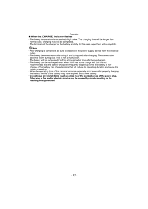 Page 13- 13 -
Preparation
∫When the [CHARGE] indicator flashes
•The battery temperature is excessively high or low. The charging time will be longer than 
normal. Also, charging may not be completed.
•The terminals of the charger or the battery are dirty. In this case, wipe them with a dry cloth.
Note
•After charging is completed, be sure to disconnect the power supply device from the electrical 
outlet.
•The battery becomes warm after using it and during and after charging. The camera also 
becomes warm during...
