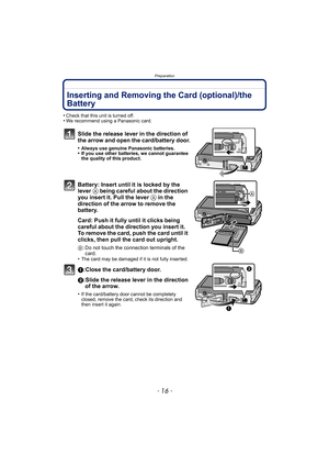 Page 16Preparation
- 16 -
Inserting and Removing the Card (optional)/the 
Battery
•Check that this unit is turned off.•We recommend using a Panasonic card.
Slide the release lever in the direction of 
the arrow and open the card/battery door.
•Always use genuine Panasonic batteries.•If you use other batteries, we cannot guarantee 
the quality of this product.
Battery: Insert until it is locked by the 
lever A being careful about the direction 
you insert it. Pull the lever A in the 
direction of the arrow to...