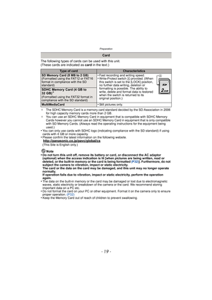 Page 19- 19 -
Preparation
The following types of cards can be used with this unit.
(These cards are indicated as card in the text.)
¢The SDHC Memory Card is a memory card standard decided by the SD Association in 2006 
for high capacity memory cards more than 2 GB.
¢You can use an SDHC Memory Card in equipment that is compatible with SDHC Memory 
Cards however you cannot use an SDHC Memory Card in equipment that is only compatible 
with SD Memory Cards. (Always read the operating instructions for the equipment...