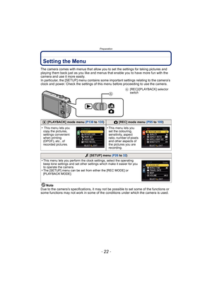 Page 22Preparation
- 22 -
Setting the Menu
The camera comes with menus that allow you to set the settings for taking pictures and 
playing them back just as you like and menus that enable you to have more fun with the 
camera and use it more easily.
In particular, the [SETUP] menu contains some important settings relating to the camera’s 
clock and power. Check the settings of this menu before proceeding to use the camera.
Note
Due to the camera’s specifications, it may not be possible to set some of the...