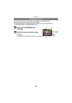 Page 25- 25 -
Preparation
By using the quick menu, some of the menu settings can be easily found.
•Some of the menu items cannot be set by the modes.•Advanced settings for the following items can be performed by pressing [DISPLAY].–[WHITE BALANCE] (P99)/[STABILIZER] (P108)
Using the quick menu
Press and hold [Q.MENU] when 
recording.
Touch the menu item and the setup.
AItem
BSettings
CThe items to be set and the settings are displayed.
Q.MENU
B
C
A 