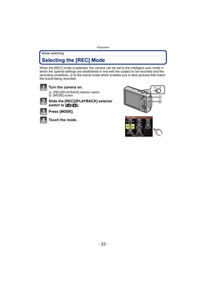 Page 33- 33 -
Preparation
Mode switching
Selecting the [REC] Mode
When the [REC] mode is selected, the camera can be set to the Intelligent auto mode in 
which the optimal settings are established in line with the subject to be recorded and the 
recording conditions, or to the scene mode which enables you to take pictures that match 
the scene being recorded.
Turn the camera on.
A[REC]/[PLAYBACK] selector switch
B[MODE] button
Slide the [REC]/[PLAYBACK] selector 
switch to [¦/!].
Press [MODE].
Touch the mode....