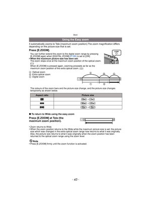 Page 45- 45 -
Basic
It automatically zooms to Tele (maximum zoom position).The zoom magnification differs 
depending on the picture size that is set. 
∫To return to Wide using the easy zoom
•
Zoom returns to Wide.•When the zoom position returns to the Wide while the maximum picture size is set, the picture 
size which was changed in the extra optical zoom range now returns to what it was originally. 
Also, the picture size returns to what it was originally when the zoom position has been 
returned to the...