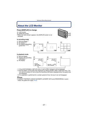 Page 51- 51 -
Advanced (Recording pictures)
Advanced (Recording pictures)About the LCD Monitor
Press [DISPLAY] to change.
ALCD monitor
B[DISPLAY] button
•When the menu screen appears, the [DISPLAY] button is not 
activated.
In recording mode
In playback mode
¢1 If the [HISTOGRAM] in [SETUP] menu is set to [ON], histogram will be displayed.
¢2 Set the pattern of the guide lines displayed by setting [GUIDE LINE] in [SETUP] menu. You 
can also set whether or not to have the recording information displayed when the...