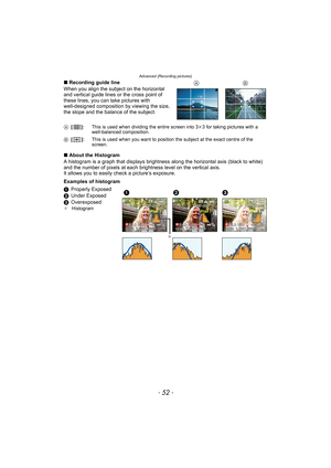 Page 52Advanced (Recording pictures)
- 52 -
∫Recording guide line
When you align the subject on the horizontal 
and vertical guide lines or the cross point of 
these lines, you can take pictures with 
well-designed composition by viewing the size, 
the slope and the balance of the subject.
∫About the Histogram
A histogram is a graph that displays brightness along the horizontal axis (black to white) 
and the number of pixels at each brightness level on the vertical axis.
It allows you to easily check a...