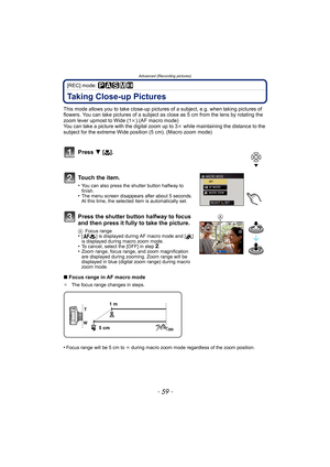 Page 59- 59 -
Advanced (Recording pictures)
[REC] mode: ³±´²n
Taking Close-up Pictures 
This mode allows you to take close-up pictures of a subject, e.g. when taking pictures of 
flowers. You can take pictures of a subject as close as 5 cm from the lens by rotating the 
zoom lever upmost to Wide (1k).(AF macro mode)
You can take a picture with the digital zoom up to 3k while maintaining the distance to the 
subject for the extreme Wide position (5 cm). (Macro zoom mode)
Press 4 [#].
To u c h  t h e  i t e m ....