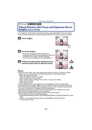 Page 62Advanced (Recording pictures)
- 62 -
[REC] mode: ñ³±´² ¿
Taking Pictures with Focus and Exposure Set on 
Subject 
(Touch AF/AE)
It is possible to set the focus and exposure to the subject specified on the touch panel. 
Focus will keep following the subject automatically even if it moves. (Dynamic tracking)
Note
•Failure of touch  AF/AE , loss of the subject while dynamic tracking, or tracking of another 
subject may occur depending on the recording conditions in the following cases.
–When the subject is...