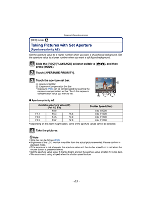 Page 63- 63 -
Advanced (Recording pictures)
[REC] mode: ±
Taking Pictures with Set Aperture 
(Aperture-priority AE)
Set the aperture value to a higher number when you want a sharp focus background. Set 
the aperture value to a lower number when you want a soft focus background.
∫Aperture-priority AE
•
Depending on the zoom magnification, some of the aperture values cannot be selected.
Note
•Slide bar can be hidden (P66).•Brightness of the LCD monitor may differ from the actual picture recorded. Please confirm...