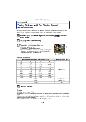 Page 64Advanced (Recording pictures)
- 64 -
[REC] mode: ´
Taking Pictures with Set Shutter Speed 
(Shutter-priority AE)
When you want to take a sharp picture of a fast moving subject, set to a faster shutter 
speed. When you want to create a trail effect, set to a slower shutter speed.
∫Shutter-priority AE
Note
•
Slide bar can be hidden (P66).•Brightness of the LCD monitor may differ from the actual picture recorded. Confirm in playback 
mode.
•If the exposure is not adequate, the aperture value and the shutter...
