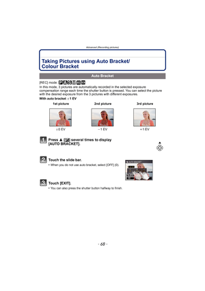 Page 68Advanced (Recording pictures)
- 68 -
Taking Pictures using Auto Bracket/
Colour Bracket
[REC] mode: ³±´² ¿
In this mode, 3 pictures are automatically recorded in the selected exposure 
compensation range each time the shutter button is pressed. You can select the picture 
with the desired exposure from the 3 pictures with different exposures.
With auto bracket d1 EV
Auto Bracket
 1st picture 2nd picture 3rd picture
d0EVj1 EVi1 EV
Press 3 [È] several times to display 
[AUTO BRACKET].
Touch the slide bar....