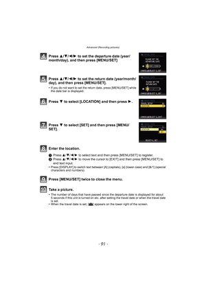 Page 91- 91 -
Advanced (Recording pictures)
Press 3/4/2/1 to set the departure date (year/
month/day), and then press [MENU/SET]
Press 3/4/2/1 to set the return date (year/month/
day), and then press [MENU/SET].
•If you do not want to set the return date, press [MENU/SET] while 
the date bar is displayed.
Press 4 to select [LOCATION] and then press 1.
Press 4 to select [SET] and then press [MENU/
SET].
Enter the location.
1Press 3/4/2/1 to select text and then press [MENU/SET] to register.
2Press 3/4/2/1 to...