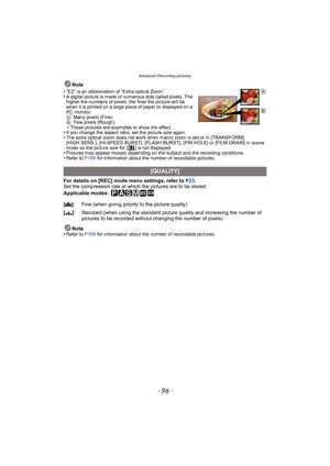 Page 96Advanced (Recording pictures)
- 96 -
Note
•
“EZ” is an abbreviation of “Extra optical Zoom”.•A digital picture is made of numerous dots called pixels. The 
higher the numbers of pixels, the finer the picture will be 
when it is printed on a large piece of paper or displayed on a 
PC monitor.
AMany pixels (Fine)
BFew pixels (Rough)
¢These pictures are examples to show the effect.
•If you change the aspect ratio, set the picture size again.•The extra optical zoom does not work when macro zoom is set or in...
