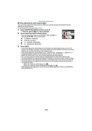 Page 100Advanced (Recording pictures)
- 100 -
∫Finely adjusting the white balance [ ]
You can finely adjust the white balance when you cannot acquire the desired hue by 
setting the white balance.
•
It can be set from the quick menu (P25).
1Select [WHITE BALANCE] and then press 1
•Press 1 again if [Ò] or [ ] is selected. 
2Touch within the frame to finely adjust. 
•You can finely adjust also by touching [G_]/[M`]/[A]/[B], or 
pressing 3/4/2/1 of the cursor button.
3Touch [SET].
•If you finely adjust the white...